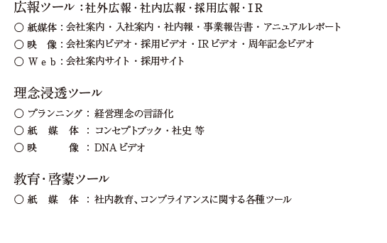 「社内広報」「社外広報」「採用広報」「IR」に関する各種ツールの一貫制作/広報ツール：社内広報・社外広報・採用広報・IR ●紙媒体：社内報・会社案内・入社案内・アニュアルレポート・各種PRパンフレット ●映　像：会社案内ビデオ、採用ビデオ ●Web：会社案内サイト・採用サイト/理念浸透ツール:●プランニング：経営理念・ビジョン体系 ●紙媒体：コンセプトブック・事業史 ●映　像：DNAビデオ/教育ツール:●紙媒体：ハンドブック・コンプライアンスガイド