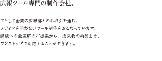 社外広報、社内広報、採用広報、IR、すべてに対応。/インテントは、広報ツール専門の制作会社です。主として企業の広報部とのお取引を通じ、メディアを問わないツール制作をおこなっています。課題への最適解のご提案から、成果物の納品まで、ワンストップで対応することができます。