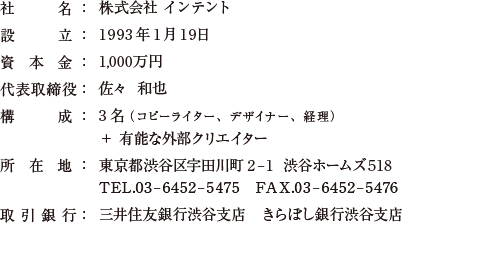 社名：株式会社インテント/設立：1993年1月19日/資本金：1,000万円
/代表取締役：佐々　和也/構成：3名(コピーライター1名、デザイナー1名、経理1名)＋有能な外部クリエイター/所在地：東京都渋谷区宇田川町2-1 渋谷ホームズ518/TEL.03-6452-5475/FAX.03-6452-5476/取引銀行：三井住友銀行渋谷支店　きらぼし銀行渋谷支店